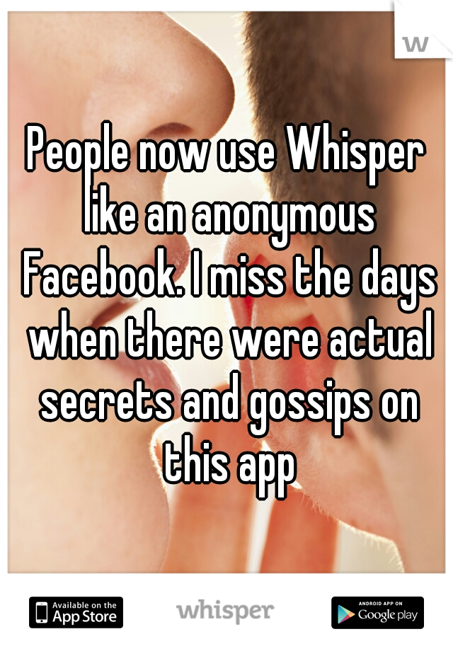 People now use Whisper like an anonymous Facebook. I miss the days when there were actual secrets and gossips on this app