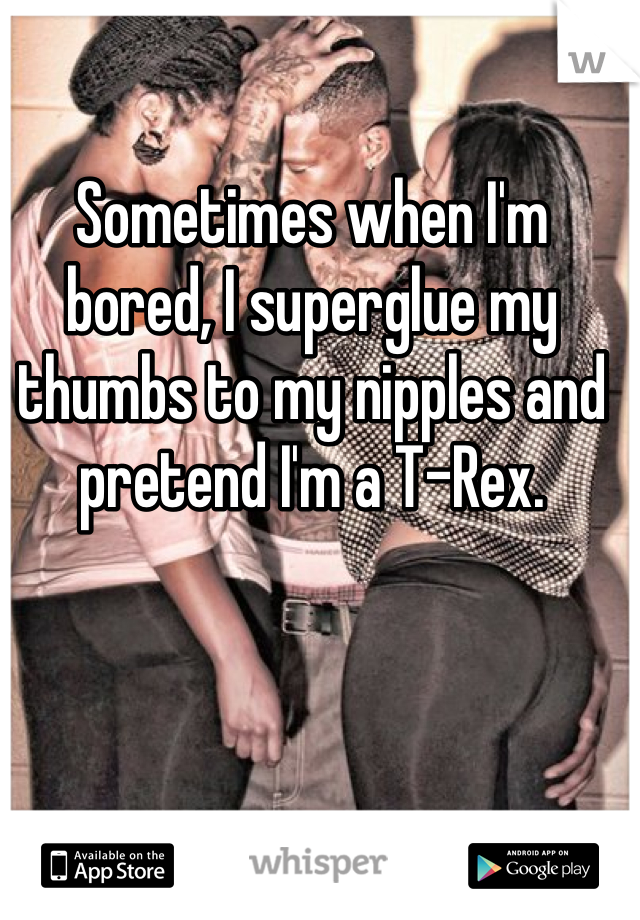 Sometimes when I'm bored, I superglue my thumbs to my nipples and pretend I'm a T-Rex.