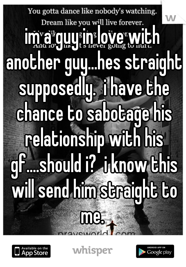 im a guy in love with another guy...hes straight supposedly.  i have the chance to sabotage his relationship with his gf....should i?  i know this will send him straight to me. 