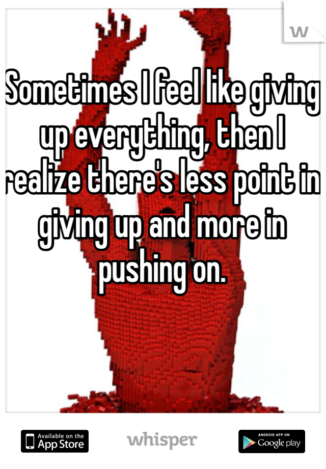 Sometimes I feel like giving up everything, then I realize there's less point in giving up and more in pushing on.