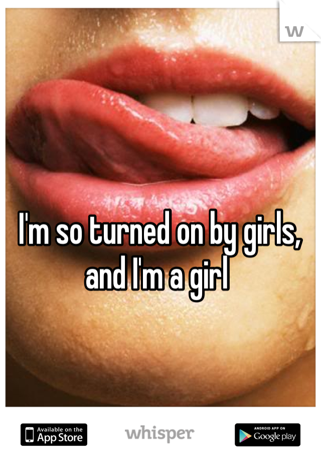 I'm so turned on by girls, and I'm a girl 