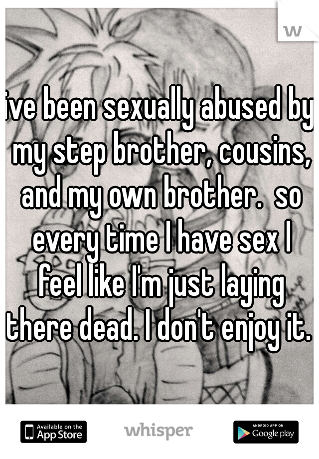 ive been sexually abused by my step brother, cousins, and my own brother.  so every time I have sex I feel like I'm just laying there dead. I don't enjoy it. 