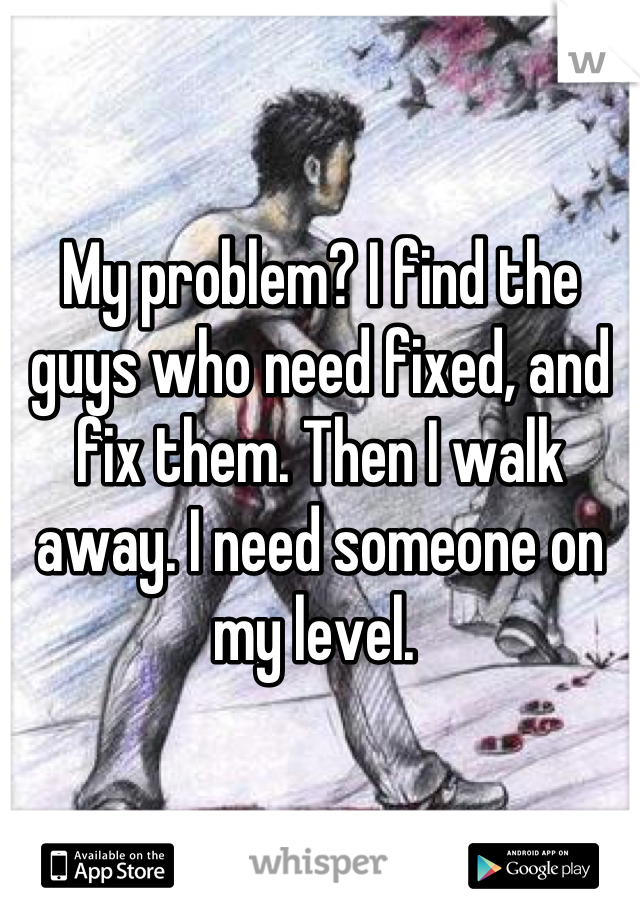 My problem? I find the guys who need fixed, and fix them. Then I walk away. I need someone on my level. 