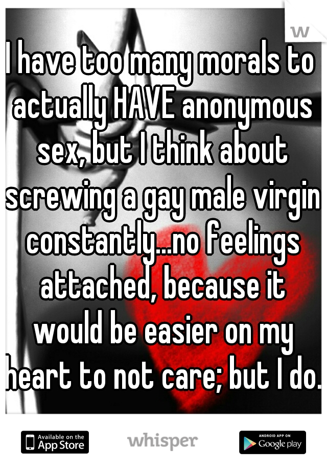 I have too many morals to actually HAVE anonymous sex, but I think about screwing a gay male virgin constantly...no feelings attached, because it would be easier on my heart to not care; but I do. 