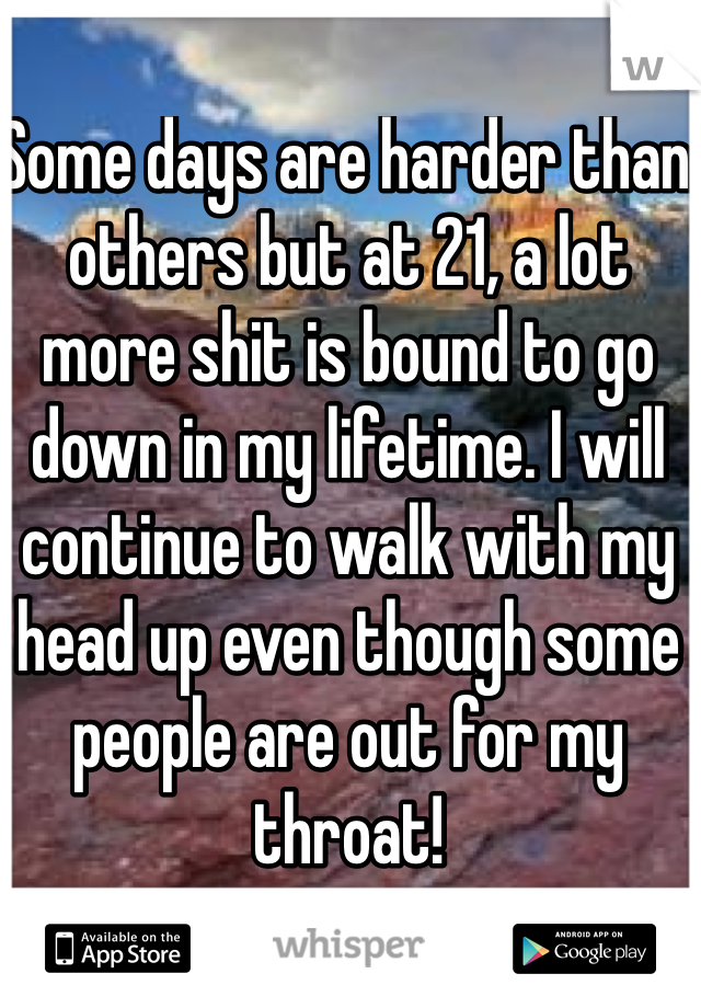 Some days are harder than others but at 21, a lot more shit is bound to go down in my lifetime. I will continue to walk with my head up even though some people are out for my throat!  