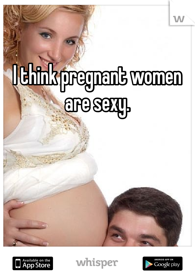 I think pregnant women are sexy. 