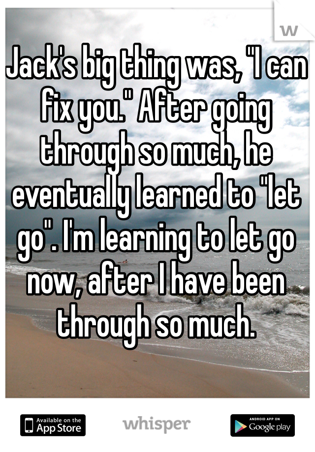 Jack's big thing was, "I can fix you." After going through so much, he eventually learned to "let go". I'm learning to let go now, after I have been through so much. 