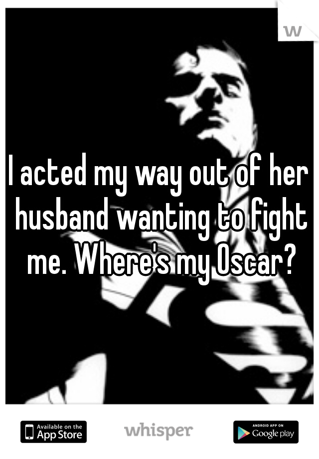 I acted my way out of her husband wanting to fight me. Where's my Oscar?