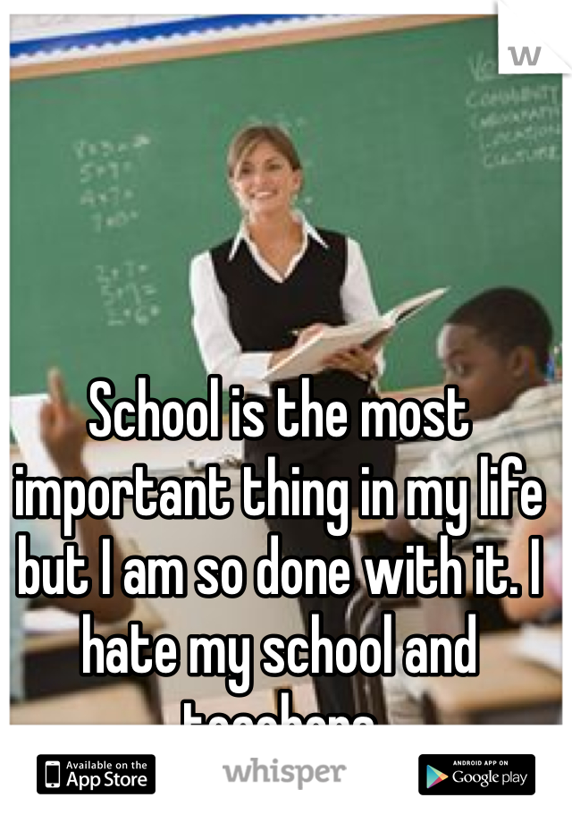 School is the most important thing in my life but I am so done with it. I hate my school and teachers