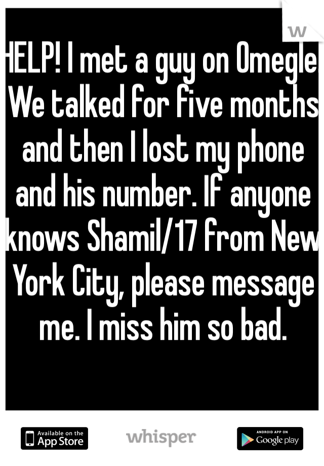 HELP! I met a guy on Omegle. We talked for five months and then I lost my phone and his number. If anyone knows Shamil/17 from New York City, please message me. I miss him so bad. 