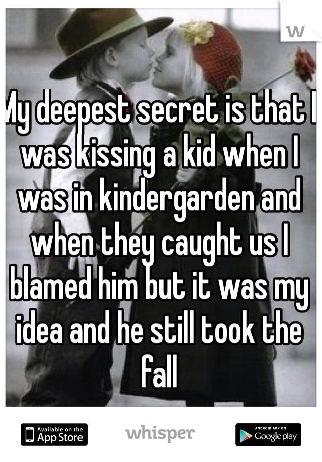 My deepest secret is that I was kissing a kid when I was in kindergarden and when they caught us I blamed him but it was my idea and he still took the fall