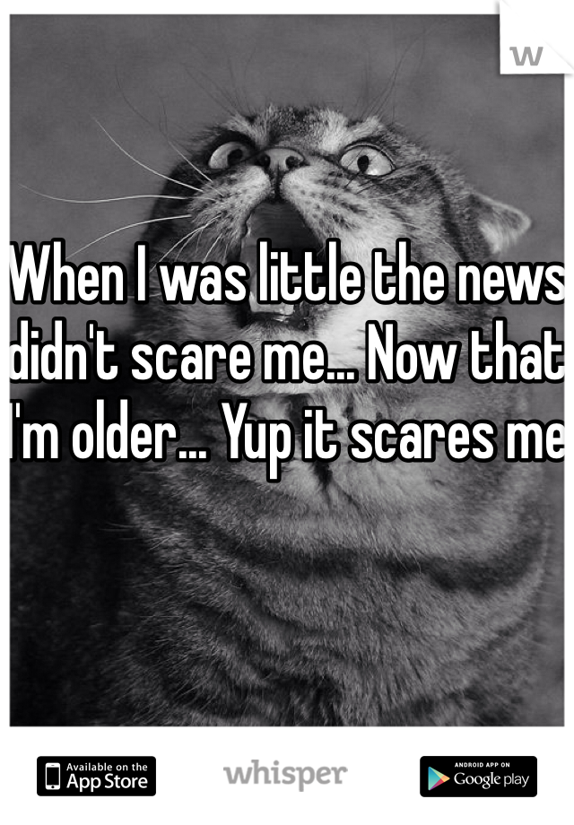 When I was little the news didn't scare me... Now that I'm older... Yup it scares me