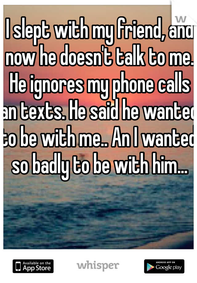 I slept with my friend, and now he doesn't talk to me. He ignores my phone calls an texts. He said he wanted to be with me.. An I wanted so badly to be with him... 
