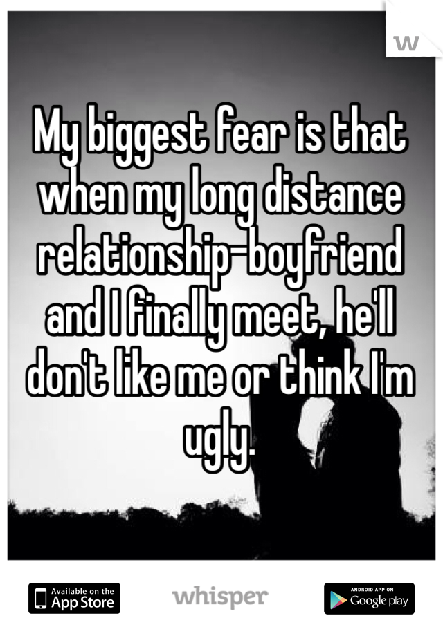 My biggest fear is that when my long distance relationship-boyfriend and I finally meet, he'll don't like me or think I'm ugly. 