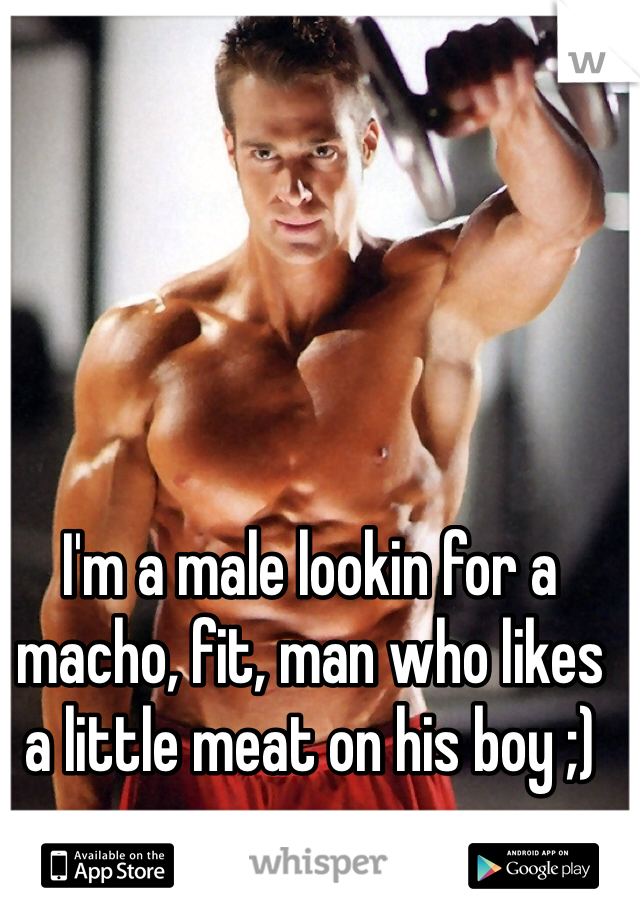 I'm a male lookin for a macho, fit, man who likes a little meat on his boy ;)