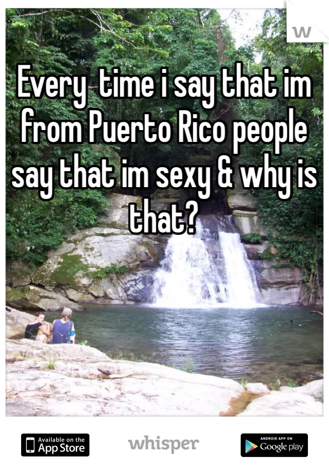 Every  time i say that im from Puerto Rico people say that im sexy & why is that? 