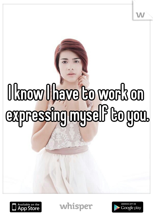 I know I have to work on expressing myself to you.