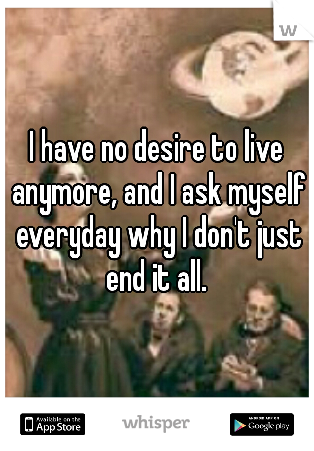 I have no desire to live anymore, and I ask myself everyday why I don't just end it all. 