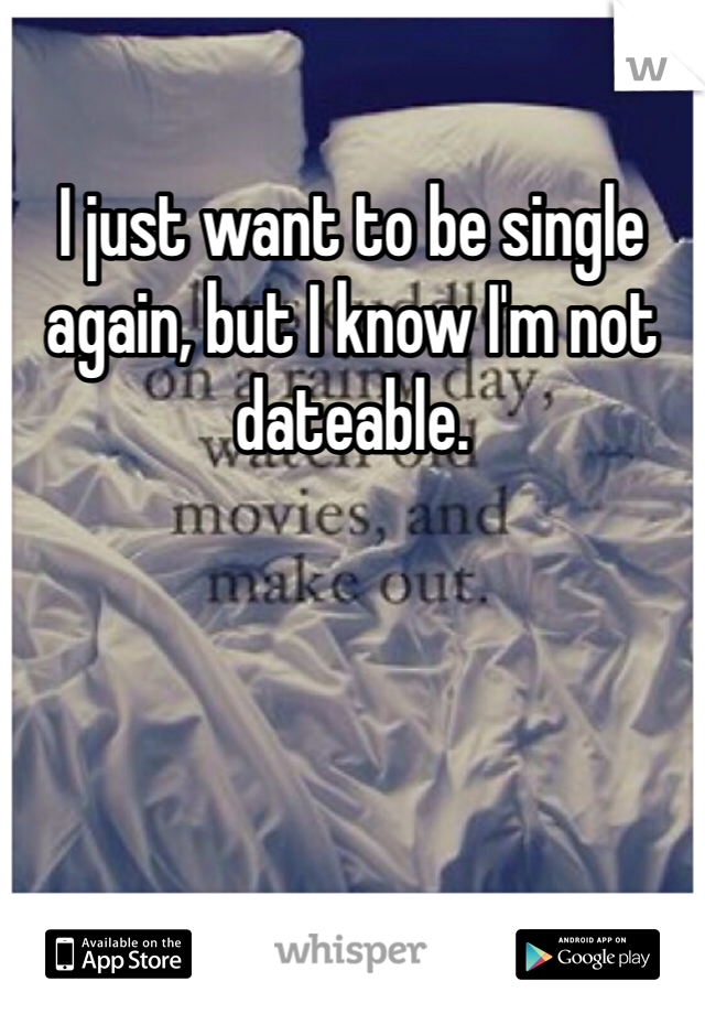 I just want to be single again, but I know I'm not dateable.