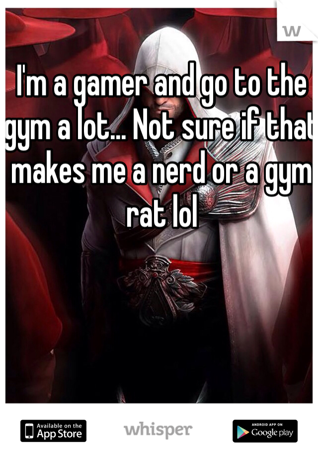 I'm a gamer and go to the gym a lot... Not sure if that makes me a nerd or a gym rat lol