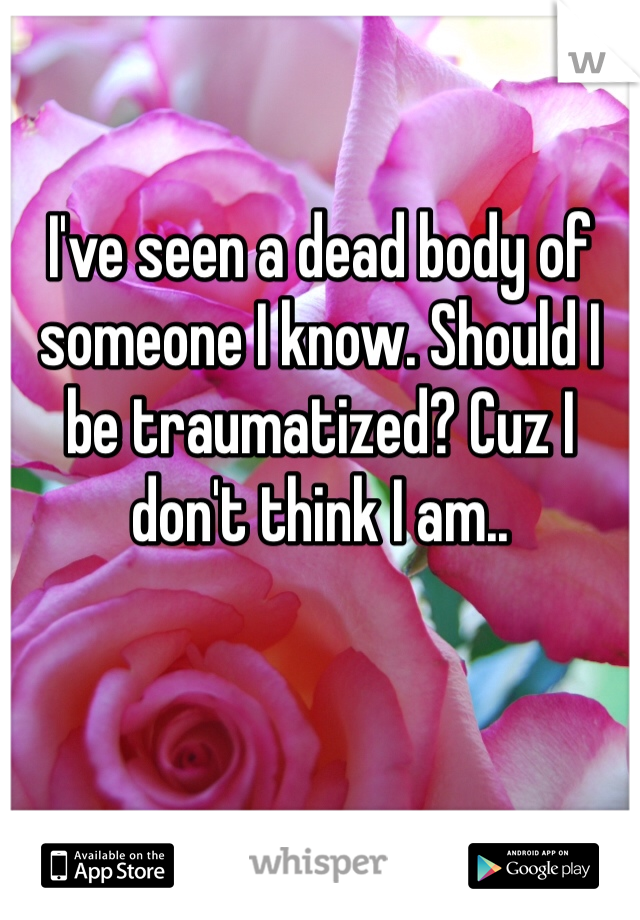 I've seen a dead body of someone I know. Should I be traumatized? Cuz I don't think I am.. 