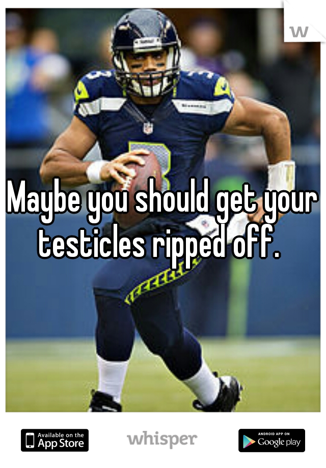 Maybe you should get your testicles ripped off.  