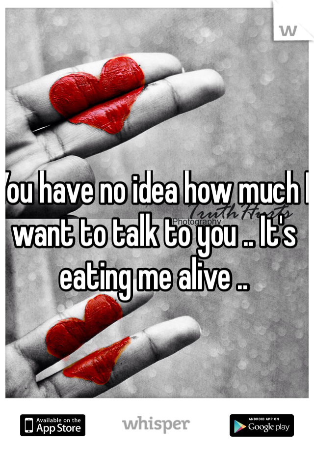 You have no idea how much I want to talk to you .. It's eating me alive ..