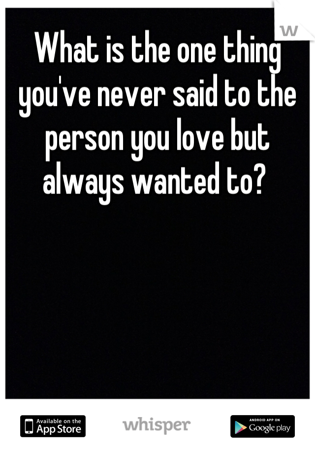 What is the one thing you've never said to the person you love but always wanted to? 