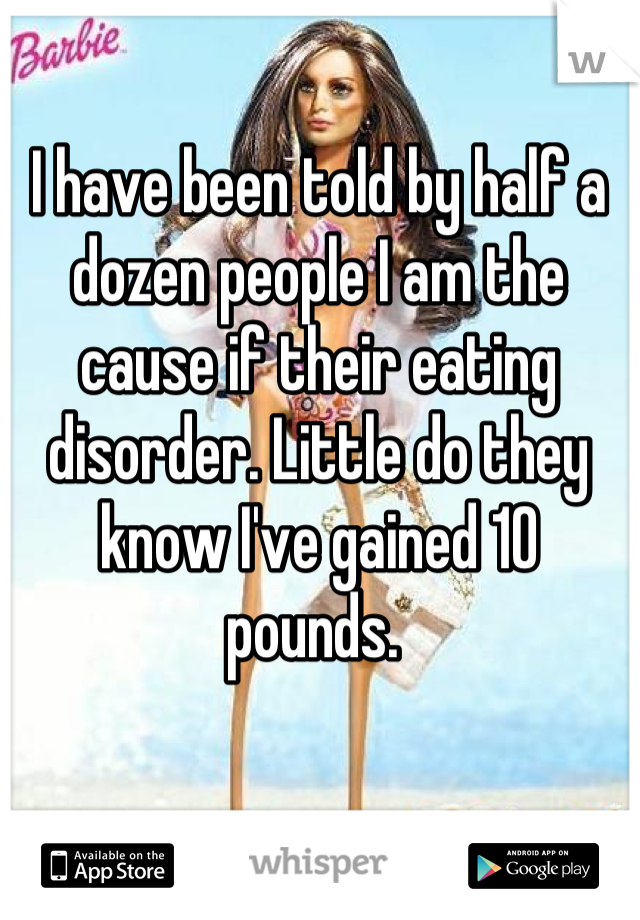 I have been told by half a dozen people I am the cause if their eating disorder. Little do they know I've gained 10 pounds. 