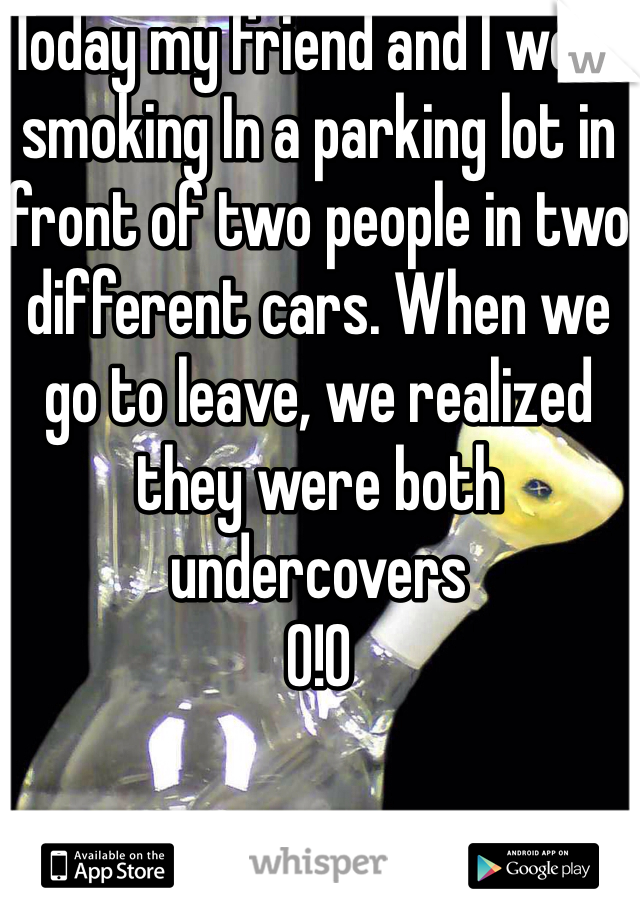 Today my friend and I were smoking In a parking lot in front of two people in two different cars. When we go to leave, we realized they were both undercovers 
0!0 