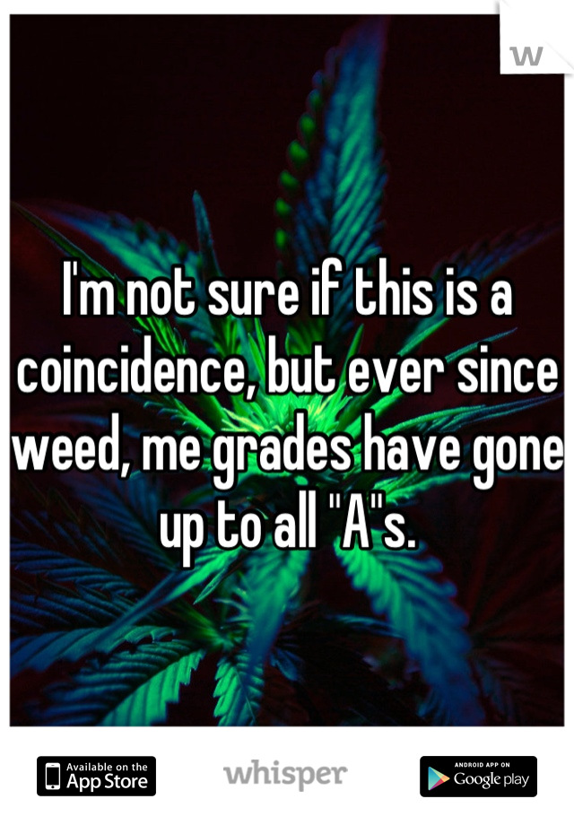 I'm not sure if this is a coincidence, but ever since weed, me grades have gone up to all "A"s.