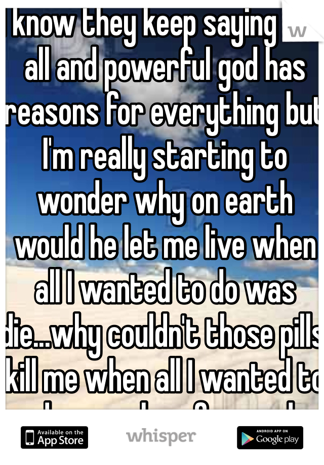 I know they keep saying this all and powerful god has reasons for everything but I'm really starting to wonder why on earth would he let me live when all I wanted to do was die...why couldn't those pills kill me when all I wanted to do was sleep for good 