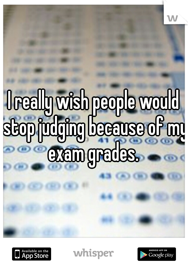 I really wish people would stop judging because of my exam grades. 