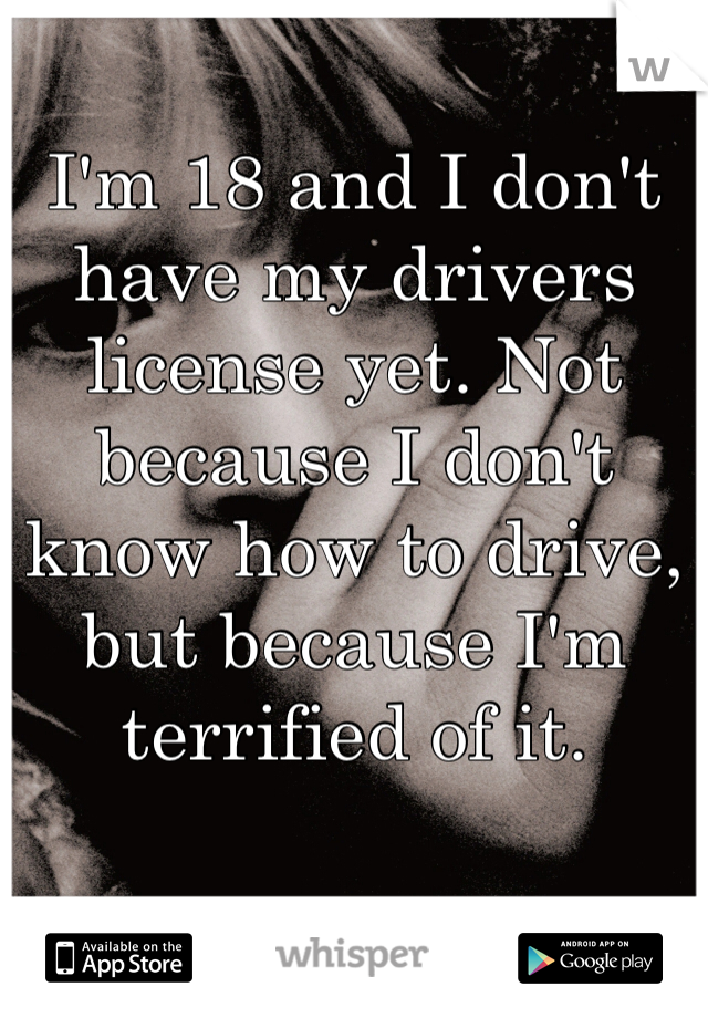 I'm 18 and I don't have my drivers license yet. Not because I don't know how to drive, but because I'm terrified of it.