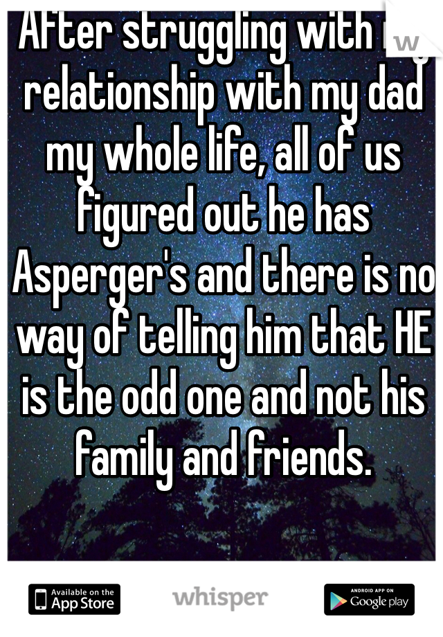 After struggling with my relationship with my dad my whole life, all of us figured out he has Asperger's and there is no way of telling him that HE is the odd one and not his family and friends. 