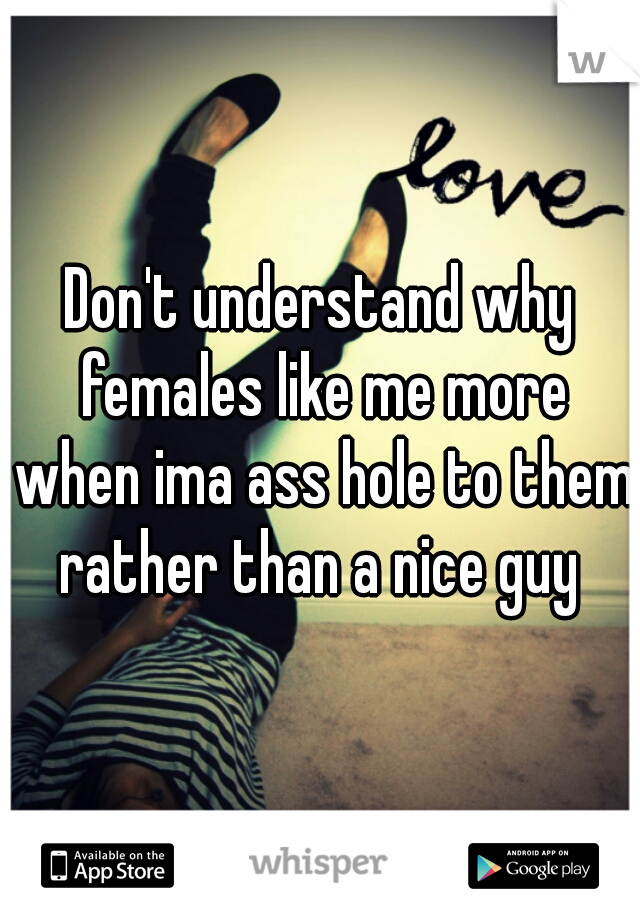 Don't understand why females like me more when ima ass hole to them rather than a nice guy 