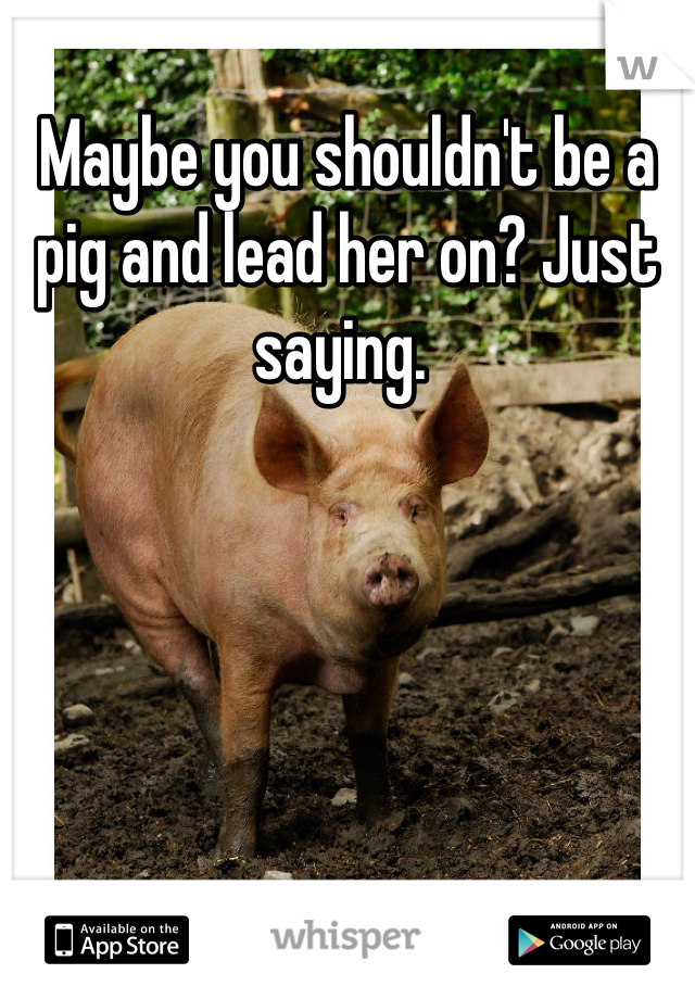 Maybe you shouldn't be a pig and lead her on? Just saying. 