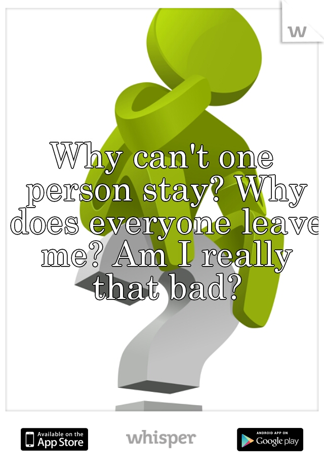 Why can't one person stay? Why does everyone leave me? Am I really that bad?