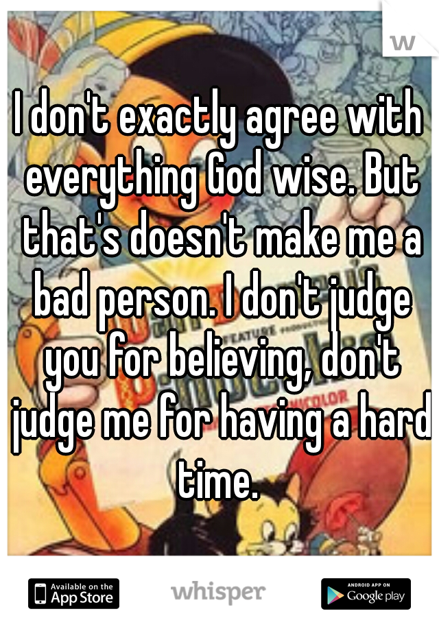 I don't exactly agree with everything God wise. But that's doesn't make me a bad person. I don't judge you for believing, don't judge me for having a hard time. 