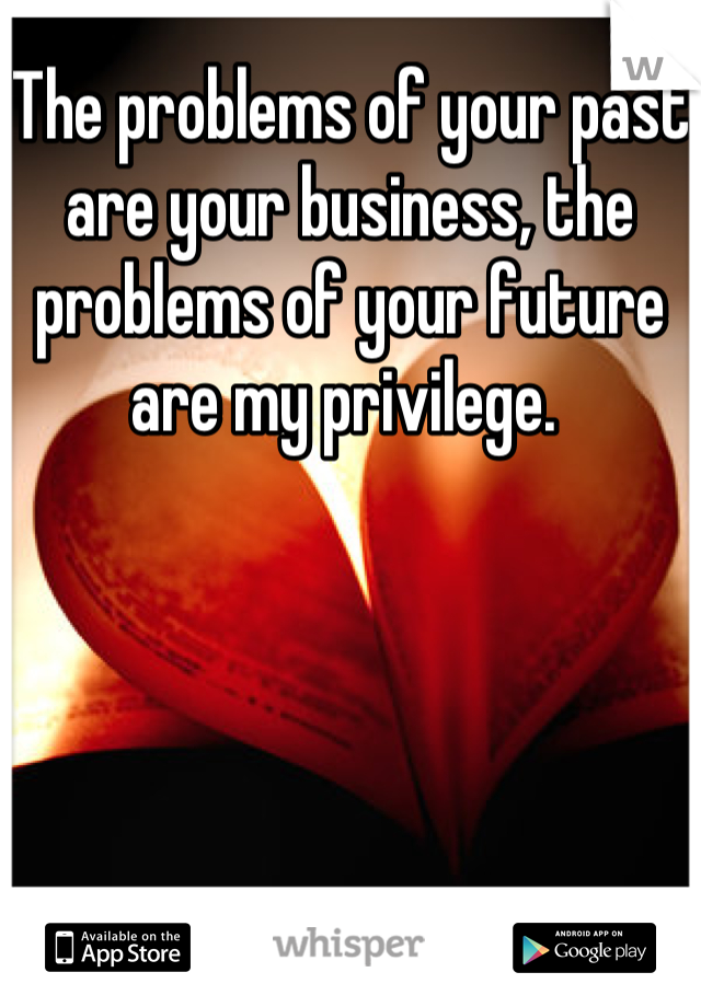 The problems of your past are your business, the problems of your future are my privilege. 