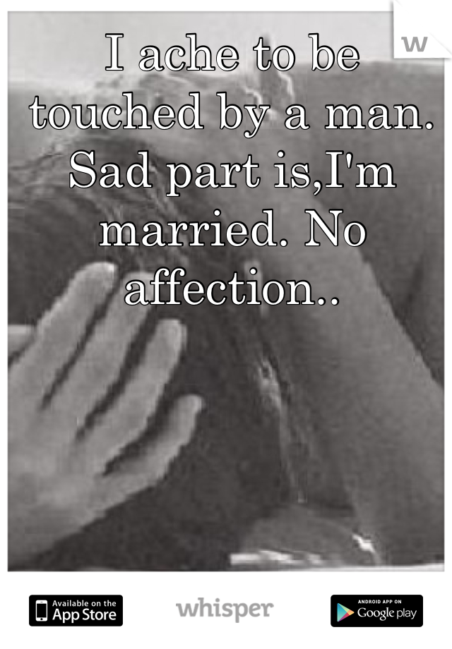 I ache to be touched by a man. Sad part is,I'm married. No affection..