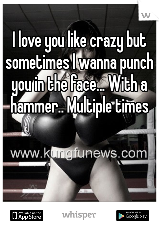 I love you like crazy but sometimes I wanna punch you in the face... With a hammer.. Multiple times 