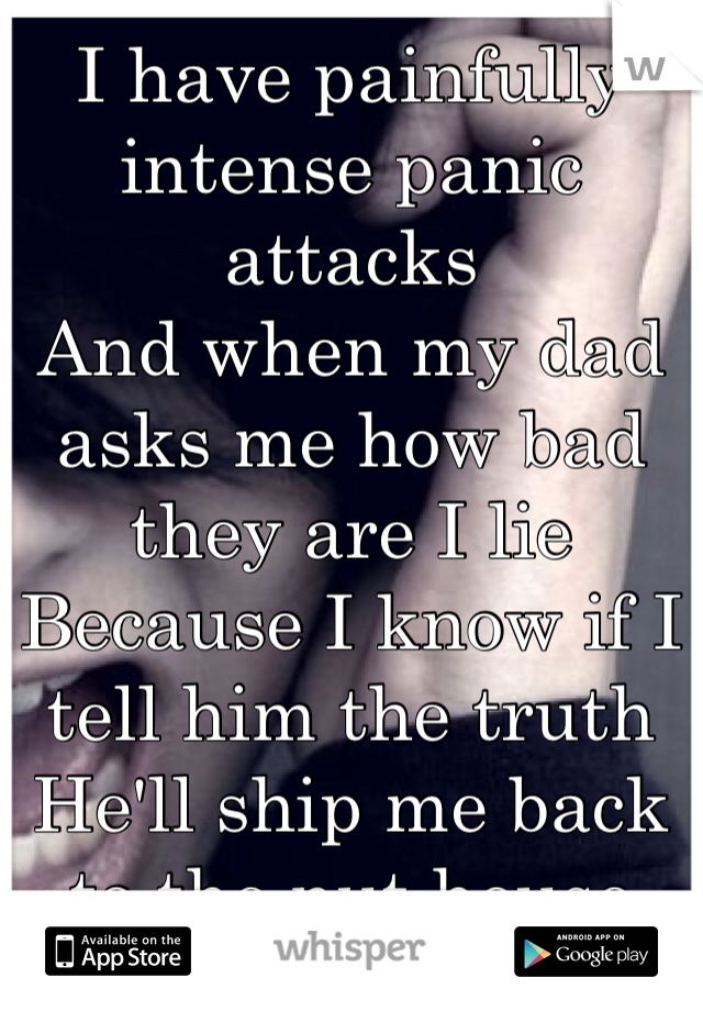 I have painfully intense panic attacks
And when my dad asks me how bad they are I lie 
Because I know if I tell him the truth 
He'll ship me back to the nut house