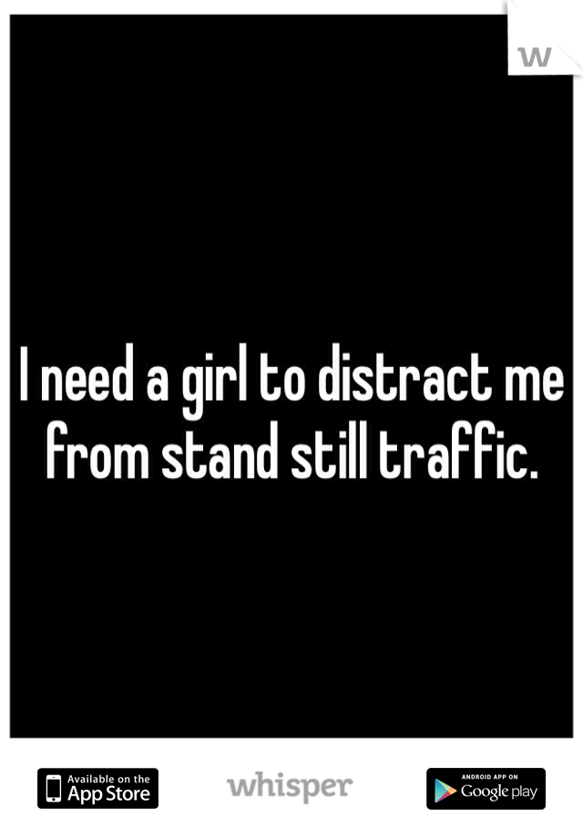 I need a girl to distract me from stand still traffic.