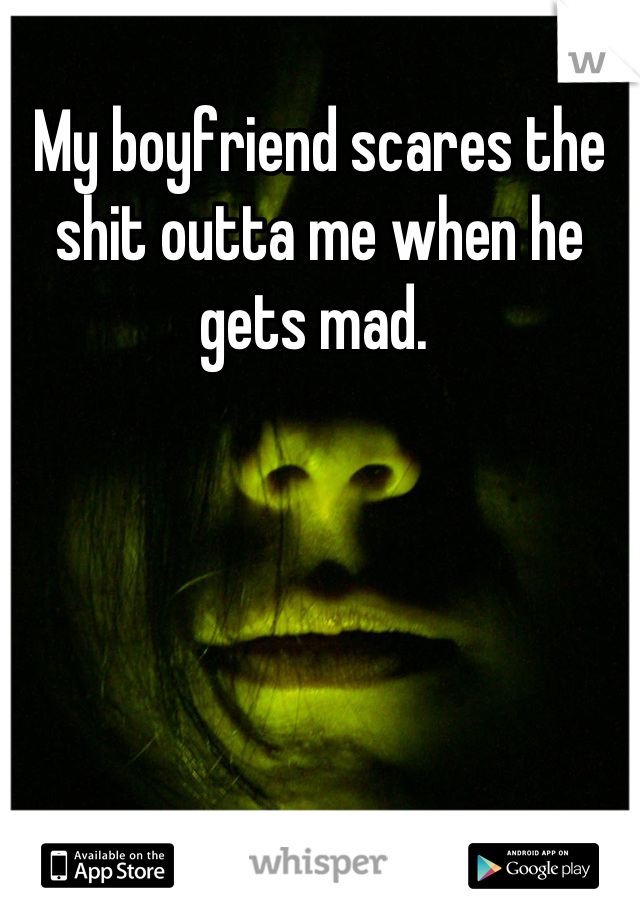 My boyfriend scares the shit outta me when he gets mad. 