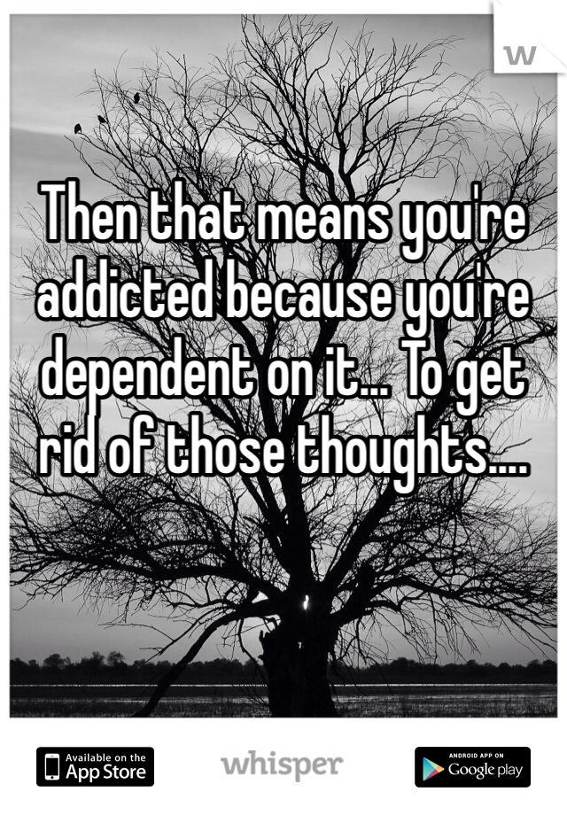 Then that means you're addicted because you're dependent on it... To get rid of those thoughts....