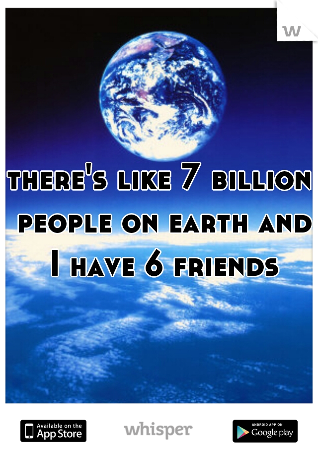 there's like 7 billion people on earth and I have 6 friends