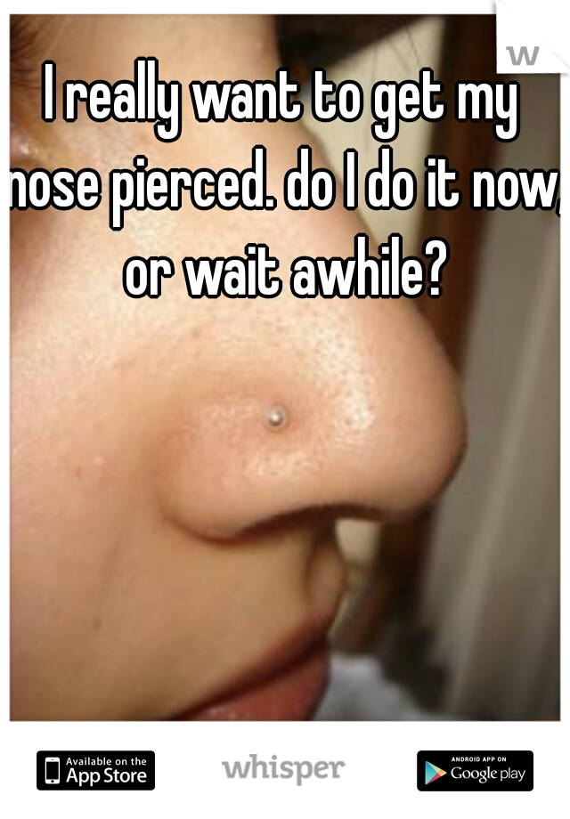 I really want to get my nose pierced. do I do it now, or wait awhile?