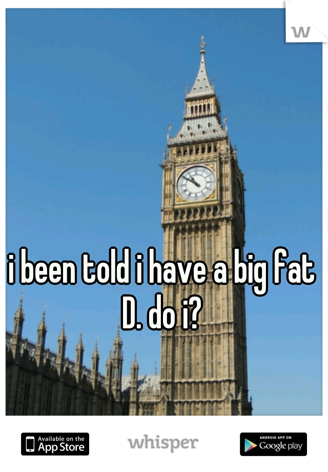 i been told i have a big fat D. do i? 