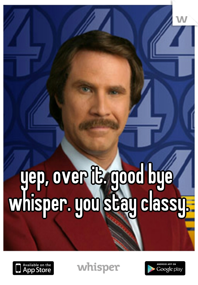 yep, over it. good bye whisper. you stay classy.